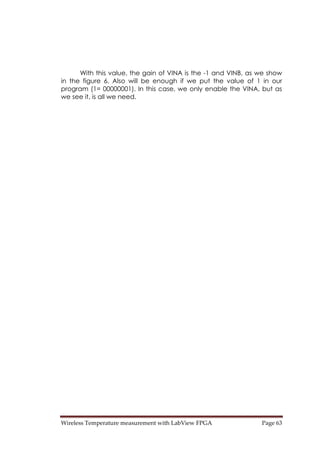 Wireless Temperature measurement with LabView FPGA  Page 63 
With this value, the gain of VINA is the -1 and VINB, as we show
in the figure 6. Also will be enough if we put the value of 1 in our
program (1= 00000001). In this case, we only enable the VINA, but as
we see it, is all we need.
 
