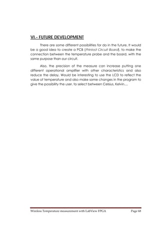 Wireless Temperature measurement with LabView FPGA  Page 68 
VI.- FUTURE DEVELOPMENT
There are some different possibilities for do in the future. It would
be a good idea to create a PCB (Printed Circuit Board), to make the
connection between the temperature probe and the board, with the
same purpose than our circuit.
Also, the precision of the measure can increase putting one
different operational amplifier with other characteristics and also
reduce the delay. Would be interesting to use the LCD to reflect the
value of temperature and also make some changes in the program to
give the possibility the user, to select between Celsius, Kelvin....
 