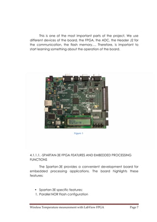 Wireless Temperature measurement with LabView FPGA  Page 7 
This is one of the most important parts of the project. We use
different devices of the board, the FPGA, the ADC, the Header J2 for
the communication, the flash memory…. Therefore, is important to
start learning something about the operation of the board.
4.1.1.1. -SPARTAN-3E FPGA FEATURES AND EMBEDDED PROCESSING
FUNCTIONS
The Spartan-3E provides a convenient development board for
embedded processing applications. The board highlights these
features:
• Spartan-3E specific features:
1. Parallel NOR Flash configuration
Figure 1
 