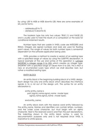 Wireless Temperature measurement with LabView FPGA  Page 71 
by using: LSB to MSB or MSB downto LSB. Here are some examples of
bit_vector forms:
- addressbus(0 to 7)
- databus(15 downto 0)
The boolean type has only two values: TRUE (1) and FALSE (0)
and is usually used to hold the results of a comparison or the basis for
conditional statement results.
Number types that are usable in VHDL code are INTEGERS and
REALS. Integers are signed numbers and reals are used for floating
point values. The range of values for both number types is somewhat
dependent on the software application being used.
VHDL provides a method to create a version of an existing type
with a specified range of values by using the SUBTYPE declaration. A
typical example of the use and syntax of this operation is: subtype
SHORTINT is integer range 0 to 255; which creates an integer type,
SHORTINT with a specified range of values from 0 to 255. This is NOT a
new or enumerated (user) type which we shall describe next, but
rather a modified existing type.
ENTITY BLOCK
An entity block is the beginning building block of a VHDL design.
Each design has only one entity block which describes the interface
signals in to a nd out of the design unit. The syntax for an entity
declaration is:
entity entity_name is
port (signal_name,signal_name : mode type;
signal_name,signal_name : mode type);
end entity_name;
An entity block starts with the reserve word entity followed by
the entity_name. Names and identifiers can contain letters, numbers,
and the under score character, but must begin with an alpha
character. Next is the reserved word is and then the port declarations.
The indenting shown in the entity block syntax, is used for
documentation purposes only and is not required since VHDL is
insensitive to white spaces.
 