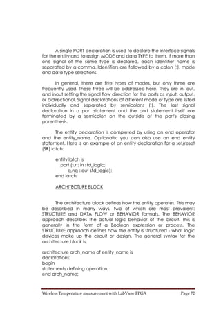 Wireless Temperature measurement with LabView FPGA  Page 72 
A single PORT declaration is used to declare the interface signals
for the entity and to assign MODE and data TYPE to them. If more than
one signal of the same type is declared, each identifier name is
separated by a comma. Identifiers are followed by a colon (:), mode
and data type selections.
In general, there are five types of modes, but only three are
frequently used. These three will be addressed here. They are in, out,
and inout setting the signal flow direction for the ports as input, output,
or bidirectional. Signal declarations of different mode or type are listed
individually and separated by semicolons (;). The last signal
declaration in a port statement and the port statement itself are
terminated by a semicolon on the outside of the port's closing
parenthesis.
The entity declaration is completed by using an end operator
and the entity_name. Optionally, you can also use an end entity
statement. Here is an example of an entity declaration for a set/reset
(SR) latch:
entity latch is
port (s,r : in std_logic;
q,nq : out std_logic);
end latch;
ARCHITECTURE BLOCK
The architecture block defines how the entity operates. This may
be described in many ways, two of which are most prevalent:
STRUCTURE and DATA FLOW or BEHAVIOR formats. The BEHAVIOR
approach describes the actual logic behavior of the circuit. This is
generally in the form of a Boolean expression or process. The
STRUCTURE approach defines how the entity is structured - what logic
devices make up the circuit or design. The general syntax for the
architecture block is:
architecture arch_name of entity_name is
declarations;
begin
statements defining operation;
end arch_name;
 