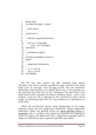 Wireless Temperature measurement with LabView FPGA  Page 73 
1. library ieee;
2. use ieee.std_logic_1164.all;
3. --
4. -- entity block
5. --
6. entity latch is
7. --
8. -- interface signal declarations
9. --
10. port (s,r : in std_logic;
11. q,nq : out std_logic);
12. end latch;
13. --
14. -- architecture block
15. --
16. architecture flipflop of latch is
17. begin
18. --
19. -- assignment statements
20. --
21. q <= r nor nq;
22. nq <= s nor q;
23. end flipflop;
The first two lines imports the IEEE standard logic library
std_logic_1164 which contains predefined logic functions and data
types such as std_logic and std_logic_vector. The use statement
determines which portions of a library file to use. In this example we
are selecting all of the items in the 1164 library. The next block is the
entity block which declares the latch's interface inputs, r and s and
outputs q and nq. This is followed by the architecture block which
begins by identifying itself with the name flipflop as a description of
entity latch.
Within the architecture block's body (designated by the begin
reserved word) are two assignment statements. Signal assignment
statements follow the general syntax of: signal_identifier_name <=
expression; The <= symbol is the assignment operator for assigning a
value to a signal. This differs from the := assignment operator used to
assign an initial literal value to generic identifier used earlier.
 