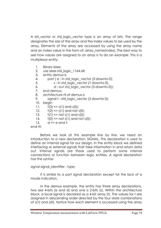 Wireless Temperature measurement with LabView FPGA  Page 74 
A bit_vector or std_logic_vector type is an array of bits. The range
designates the size of the array and the index values to be used by the
array. Elements of the array are accessed by using the array name
and an index value in the form of: array_name(index). The best way to
see how values are assigned to an array is to do an example. This is a
multiplexor entity:
1. library ieee;
2. use ieee.std_logic_1164.all;
3. entity demux is
4. port ( e : in std_logic_vector (3 downto 0);
5. s : in std_logic_vector (1 downto 0);
6. d : out std_logic_vector (3 downto 0));
7. end demux;
8. architecture rtl of demux is
9. signal t : std_logic_vector (3 downto 0);
10. begin
11. t(3) <= s(1) and s(0);
12. t(2) <= s(1) and not s(0);
13. t(1) <= not s(1) and s(0);
14. t(0) <= not s(1) and not s(0);
15. d <= e and t;
end rtl;
Before we look at this example line by line, we need an
introduction to a new declaration, SIGNAL. This declaration is used to
define an internal signal for our design. In the entity block we defined
interfacing or external signals that take information in and return data
out. Internal signals are those used to perform some internal
connections or function between logic entities. A signal declaration
has the syntax:
signal signal_identifier : type;
It is similar to a port signal declaration except for the lack of a
mode indication.
In the demux example, the entity has three array declarations,
two are 4-bits (e and d) and one is 2-bits (s). Within the architecture
block, a local signal is declared as a 4-bit array (t). The values for t are
assigned in descending order directed by the four state combinations
of s(1) and s(0). Notice how each element is accessed using the array
 