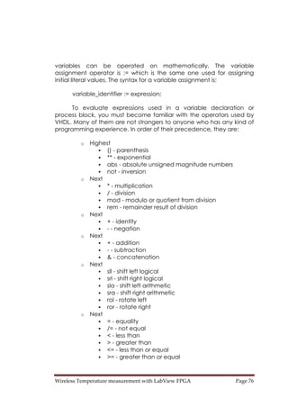 Wireless Temperature measurement with LabView FPGA  Page 76 
variables can be operated on mathematically. The variable
assignment operator is := which is the same one used for assigning
initial literal values. The syntax for a variable assignment is:
variable_identifier := expression;
To evaluate expressions used in a variable declaration or
process block, you must become familiar with the operators used by
VHDL. Many of them are not strangers to anyone who has any kind of
programming experience. In order of their precedence, they are:
o Highest
() - parenthesis
** - exponential
abs - absolute unsigned magnitude numbers
not - inversion
o Next
* - multiplication
/ - division
mod - modulo or quotient from division
rem - remainder result of division
o Next
+ - identity
- - negation
o Next
+ - addition
- - subtraction
& - concatenation
o Next
sll - shift left logical
srl - shift right logical
sla - shift left arithmetic
sra - shift right arithmetic
rol - rotate left
ror - rotate right
o Next
= - equality
/= - not equal
< - less than
> - greater than
<= - less than or equal
>= - greater than or equal
 