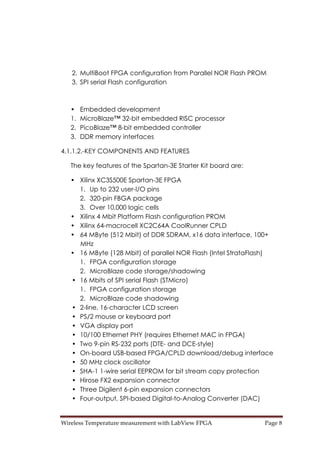Wireless Temperature measurement with LabView FPGA  Page 8 
2. MultiBoot FPGA configuration from Parallel NOR Flash PROM
3. SPI serial Flash configuration
• Embedded development
1. MicroBlaze™ 32-bit embedded RISC processor
2. PicoBlaze™ 8-bit embedded controller
3. DDR memory interfaces
4.1.1.2.-KEY COMPONENTS AND FEATURES
The key features of the Spartan-3E Starter Kit board are:
• Xilinx XC3S500E Spartan-3E FPGA
1. Up to 232 user-I/O pins
2. 320-pin FBGA package
3. Over 10,000 logic cells
• Xilinx 4 Mbit Platform Flash configuration PROM
• Xilinx 64-macrocell XC2C64A CoolRunner CPLD
• 64 MByte (512 Mbit) of DDR SDRAM, x16 data interface, 100+
MHz
• 16 MByte (128 Mbit) of parallel NOR Flash (Intel StrataFlash)
1. FPGA configuration storage
2. MicroBlaze code storage/shadowing
• 16 Mbits of SPI serial Flash (STMicro)
1. FPGA configuration storage
2. MicroBlaze code shadowing
• 2-line, 16-character LCD screen
• PS/2 mouse or keyboard port
• VGA display port
• 10/100 Ethernet PHY (requires Ethernet MAC in FPGA)
• Two 9-pin RS-232 ports (DTE- and DCE-style)
• On-board USB-based FPGA/CPLD download/debug interface
• 50 MHz clock oscillator
• SHA-1 1-wire serial EEPROM for bit stream copy protection
• Hirose FX2 expansion connector
• Three Digilent 6-pin expansion connectors
• Four-output, SPI-based Digital-to-Analog Converter (DAC)
 