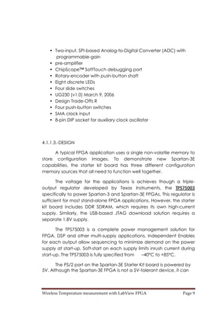 Wireless Temperature measurement with LabView FPGA  Page 9 
• Two-input, SPI-based Analog-to-Digital Converter (ADC) with
programmable-gain
• pre-amplifier
• ChipScope™ SoftTouch debugging port
• Rotary-encoder with push-button shaft
• Eight discrete LEDs
• Four slide switches
• UG230 (v1.0) March 9, 2006
• Design Trade-Offs R
• Four push-button switches
• SMA clock input
• 8-pin DIP socket for auxiliary clock oscillator
4.1.1.3.-DESIGN
A typical FPGA application uses a single non-volatile memory to
store configuration images. To demonstrate new Spartan-3E
capabilities, the starter kit board has three different configuration
memory sources that all need to function well together.
The voltage for the applications is achieves though a triple-
output regulator developed by Texas Instruments, the TPS75003
specifically to power Spartan-3 and Spartan-3E FPGAs. This regulator is
sufficient for most stand-alone FPGA applications. However, the starter
kit board includes DDR SDRAM, which requires its own high-current
supply. Similarly, the USB-based JTAG download solution requires a
separate 1.8V supply.
The TPS75003 is a complete power management solution for
FPGA, DSP and other multi-supply applications. Independent Enables
for each output allow sequencing to minimize demand on the power
supply at start-up. Soft-start on each supply limits inrush current during
start-up. The TPS75003 is fully specified from –40°C to +85°C.
The PS/2 port on the Spartan-3E Starter Kit board is powered by
5V. Although the Spartan-3E FPGA is not a 5V-tolerant device, it can
 