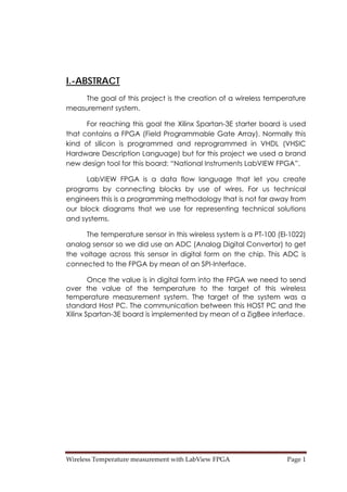 Wireless Temperature measurement with LabView FPGA  Page 1 
I.-ABSTRACT
The goal of this project is the creation of a wireless temperature
measurement system.
For reaching this goal the Xilinx Spartan-3E starter board is used
that contains a FPGA (Field Programmable Gate Array). Normally this
kind of silicon is programmed and reprogrammed in VHDL (VHSIC
Hardware Description Language) but for this project we used a brand
new design tool for this board: “National Instruments LabVIEW FPGA”.
LabVIEW FPGA is a data flow language that let you create
programs by connecting blocks by use of wires. For us technical
engineers this is a programming methodology that is not far away from
our block diagrams that we use for representing technical solutions
and systems.
The temperature sensor in this wireless system is a PT-100 (El-1022)
analog sensor so we did use an ADC (Analog Digital Convertor) to get
the voltage across this sensor in digital form on the chip. This ADC is
connected to the FPGA by mean of an SPI-Interface.
Once the value is in digital form into the FPGA we need to send
over the value of the temperature to the target of this wireless
temperature measurement system. The target of the system was a
standard Host PC. The communication between this HOST PC and the
Xilinx Spartan-3E board is implemented by mean of a ZigBee interface.
 