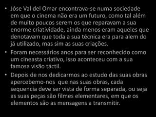 • Jóse Val del Omar encontrava-se numa sociedade
  em que o cinema não era um futuro, como tal além
  de muito poucos serem os que reparavam a sua
  enorme criatividade, ainda menos eram aqueles que
  denotavam que toda a sua técnica era para alem do
  já utilizado, mas sim as suas criações.
• Foram necessários anos para ser reconhecido como
  um cineasta criativo, isso aconteceu com a sua
  famosa visão táctil.
• Depois de nos dedicarmos ao estudo das suas obras
  apercebemo-nos que nas suas obras, cada
  sequencia deve ser vista de forma separada, ou seja
  as suas peças são filmes elementares, em que os
  elementos são as mensagens a transmitir.
 