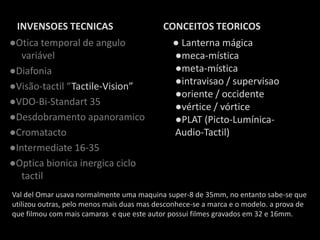 INVENSOES TECNICAS                         CONCEITOS TEORICOS
●Otica temporal de angulo                     ● Lanterna mágica
   variável                                   ●meca-mística
●Diafonia                                     ●meta-mística
●Visão-tactil “Tactile-Vision”                ●intravisao / supervisao
                                              ●oriente / occidente
●VDO-Bi-Standart 35                           ●vértice / vórtice
●Desdobramento apanoramico                    ●PLAT (Picto-Lumínica-
●Cromatacto                                   Audio-Tactil)
●Intermediate 16-35
●Optica bionica inergica ciclo
   tactil
Val del Omar usava normalmente uma maquina super-8 de 35mm, no entanto sabe-se que
utilizou outras, pelo menos mais duas mas desconhece-se a marca e o modelo. a prova de
que filmou com mais camaras e que este autor possui filmes gravados em 32 e 16mm.
 