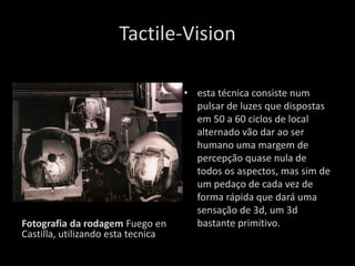Tactile-Vision

                                    • esta técnica consiste num
                                      pulsar de luzes que dispostas
                                      em 50 a 60 ciclos de local
                                      alternado vão dar ao ser
                                      humano uma margem de
                                      percepção quase nula de
                                      todos os aspectos, mas sim de
                                      um pedaço de cada vez de
                                      forma rápida que dará uma
                                      sensação de 3d, um 3d
Fotografia da rodagem Fuego en        bastante primitivo.
Castilla, utilizando esta tecnica
 