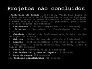 Projetos não concluídos
  Festivales de España (1963-1964), ValdelOmar falou em
 filmar um conjunto de 10 documentários com os festivais
 espanhóis, encontraram-se documentos a fazer referência
 a esses festivais mas nunca foi publicado, pois apenas
 finalizou algumas das entregas:
 1. Extremadura - Teatro Griegoen Mérida (10 minutos)
 2. Baleares - Recordando a FrayJunípero Serra (10
 minutos
 3. Cataluña - Retablo de SanArmengolenla Catedral de Seo
 de Urgel (10 minutos)
 4. Galicia - Ballet Gallego de LaCoruña (12 minutos)
 5. Levante - FestivalesenElche y Torrevieja (10 minutos)
 6. Andalucía - FestivalesenSevilla, Córdoba, Cádiz y
 Málaga (18 minutos)
 7. Castilla - OchoFestivales (10 minutos)
 8. Festivales religiosos en España (12 minutos)
 9. Luna de sangre (10 minutos)
10. Festival enlasEntrañas (25 minutos)
 