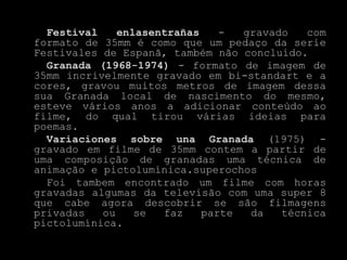 Festival    enlasentrañas    -  gravado   com
formato de 35mm é como que um pedaço da serie
Festivales de Espanã, também não concluído.
  Granada (1968-1974) - formato de imagem de
35mm incrivelmente gravado em bi-standart e a
cores, gravou muitos metros de imagem dessa
sua Granada local de nascimento do mesmo,
esteve vários anos a adicionar conteúdo ao
filme, do qual tirou várias ideias para
poemas.
  Variaciones sobre una Granada (1975) -
gravado em filme de 35mm contem a partir de
uma composição de granadas uma técnica de
animação e pictolumínica.superochos
  Foi tambem encontrado um filme com horas
gravadas algumas da televisão com uma super 8
que cabe agora descobrir se são filmagens
privadas   ou    se  faz    parte  da   técnica
pictolumínica.
 