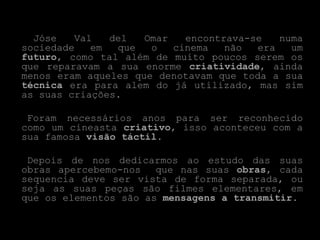 Jóse   Val   del   Omar   encontrava-se   numa
sociedade   em  que   o   cinema   não  era   um
futuro, como tal além de muito poucos serem os
que reparavam a sua enorme criatividade, ainda
menos eram aqueles que denotavam que toda a sua
técnica era para alem do já utilizado, mas sim
as suas criações.

 Foram necessários anos para ser reconhecido
como um cineasta criativo, isso aconteceu com a
sua famosa visão táctil.

 Depois de nos dedicarmos ao estudo das suas
obras apercebemo-nos   que nas suas obras, cada
sequencia deve ser vista de forma separada, ou
seja as suas peças são filmes elementares, em
que os elementos são as mensagens a transmitir.
 