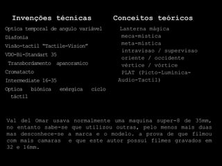 Invenções técnicas                    Conceitos teóricos
Optíca temporal de angulo variável       Lanterna mágica
Diafonia                                  meca-mística
Visão-tactil “Tactile-Vision”             meta-mística
                                          intravisao / supervisao
VDO-Bi-Standart 35
                                          oriente / occidente
Transbordamento apanoramico               vértice / vórtice
Cromatacto                                PLAT (Picto-Lumínica-
Intermediate 16-35                       Audio-Tactil)
Optíca biónica       enérgica   ciclo
  táctil



Val del Omar usava normalmente uma maquina super-8 de 35mm,
no entanto sabe-se que utilizou outras, pelo menos mais duas
mas desconhece-se a marca e o modelo. a prova de que filmou
com mais camaras e que este autor possui filmes gravados em
32 e 16mm.
 