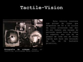 Tactile-Vision

                                             Esta técnica consiste
                                       num pulsar de luzes que
                                       dispostas em 50 a 60 ciclos
                                       de local alternado vão dar
                                       ao ser humano uma margem de
                                       perceção quase nula de todos
                                       os aspetos, mas sim de um
                                       pedaço de cada vez de forma
                                       rápida que dará uma sensação
                                       de   3d,   um  3d   bastante
                                       primitivo.


Fotografia   da  rodagem   Fuego  en
Castilla, utilizando esta técnica
 