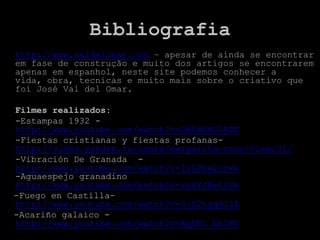 Bibliografia
• http://www.valdelomar.com – apesar de ainda se encontrar
  em fase de construção e muito dos artigos se encontrarem
  apenas em espanhol, neste site podemos conhecer a
  vida, obra, tecnicas e muito mais sobre o criativo que
  foi José Val del Omar.

 Filmes realizados:
 -Estampas 1932 -
 http://www.youtube.com/watch?v=OWLWfMD1ADE
 -Fiestas cristianas y fiestas profanas-
 http://video.yandex.ru/users/margarita-cons/view/31/
 -Vibración De Granada -
 http://www.youtube.com/watch?v=IsGPhwLvrww
 -Aguaespejo granadino
 http://www.youtube.com/watch?v=zvXYJNstfSk
 -Fuego en Castilla-
 http://www.youtube.com/watch?v=6jS2tgqN1SA
 -Acariño galaico -
 http://www.youtube.com/watch?v=WqDB1_bbIBU
 