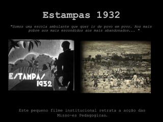 Estampas 1932
"Somos uma escola ambulante que quer ir de povo em povo. Aos mais
        pobre aos mais escondidos aos mais abandonados... "




   Este pequeno filme institucional retrata a acção das
                   Misso~es Pedagogicas.
 