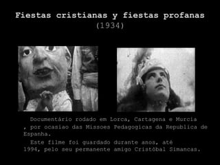 Fiestas cristianas y fiestas profanas
               (1934)




   Documentário rodado em Lorca, Cartagena e Murcia
 , por ocasiao das Missoes Pedagogicas da Republica de
 Espanha.
   Este filme foi guardado durante anos, até
 1994, pelo seu permanente amigo Cristóbal Simancas.
 