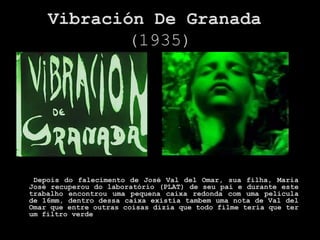 Vibración De Granada
           (1935)




 Depois do falecimento de José Val del Omar, sua filha, Maria
José recuperou do laboratório (PLAT) de seu pai e durante este
trabalho encontrou uma pequena caixa redonda com uma pelicula
de 16mm, dentro dessa caixa existia tambem uma nota de Val del
Omar que entre outras coisas dizia que todo filme teria que ter
um filtro verde
 