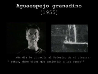 Aguaespejo granadino
            (1955)




    «Un día le oí pedir al Federico de mi tierra:
''Señor, dame oídos que entiendan a las aguas''
 