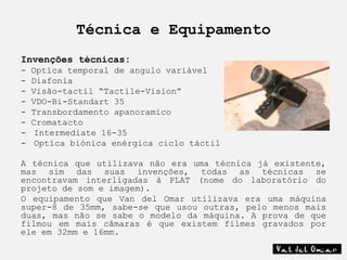 Técnica e Equipamento
Invenções técnicas:
-   Optíca temporal de angulo variável
-   Diafonia
-   Visão-tactil “Tactile-Vision”
-   VDO-Bi-Standart 35
-   Transbordamento apanoramico
-   Cromatacto
-    Intermediate 16-35
-    Optíca biónica enérgica ciclo táctil

A técnica que utilizava não era uma técnica já existente,
mas sim das suas invenções, todas as técnicas se
encontravam interligadas à PLAT (nome do laboratório do
projeto de som e imagem).
O equipamento que Van del Omar utilizava era uma máquina
super-8 de 35mm, sabe-se que usou outras, pelo menos mais
duas, mas não se sabe o modelo da máquina. A prova de que
filmou em mais câmaras é que existem filmes gravados por
ele em 32mm e 16mm.
 