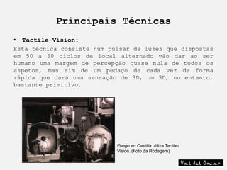 Principais Técnicas
• Tactile-Vision:
Esta técnica consiste num pulsar de luzes que dispostas
em 50 a 60 ciclos de local alternado vão dar ao ser
humano uma margem de percepção quase nula de todos os
aspetos, mas sim de um pedaço de cada vez de forma
rápida que dará uma sensação de 3D, um 3D, no entanto,
bastante primitivo.




                            Fuego en Castilla utiliza Tactile-
                            Vision. (Foto da Rodagem)
 