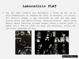 Laboratório PLAT
•   Van del Omar começou por descobrir a forma de dar um ar
    mais dimensional as imagens em 1955, no entanto, no início,
    foi difícil chegar a uma conclusão do que Val del Omar
    queria dizer com Táctil-Visión (Tactile-Vision). Mais tarde
    depois desta fabulosa criação passou então a tentar fazer o
    mesmo com o som em 1959, ou seja com Diafonia, tentou dar
    uma maior dimensão de som.
 