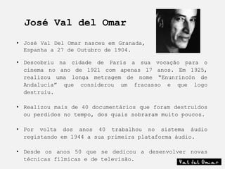 José Val del Omar
• José Val Del Omar nasceu em Granada,
  Espanha a 27 de Outubro de 1904.

• Descobriu na cidade de Paris a sua vocação para o
  cinema no ano de 1921 com apenas 17 anos. Em 1925,
  realizou uma longa metragem de nome “Enunrincón de
  Andalucía” que considerou um fracasso e que logo
  destruiu.

• Realizou mais de 40 documentários que foram destruídos
  ou perdidos no tempo, dos quais sobraram muito poucos.

• Por volta dos anos 40 trabalhou no sistema áudio
  registando em 1944 a sua primeira plataforma áudio.

• Desde os anos 50 que se dedicou a desenvolver novas
  técnicas fílmicas e de televisão.
 