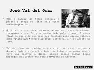 José Val del Omar
• Com o passar do tempo começou a
  perder a força de lutar pelo sonho
  cinematográfico.

• No final da sua vida, rodeado de mentes jovens do cinema,
  recuperou a sua força e curiosidade pelo cinema. E nesse
  final da sua vida com esse seu fascínio pelo cinema faleceu
  como vítima num trágico acidente automóvel a 4 de Agosto de
  1982.

• Val del Omar deu também um contributo ao mundo da poesia
  durante toda a vida entre fazer um filme e um poema sempre
  teve uma palavra a dizer, alguns desses poemas foram
  baseados em algumas das suas gravações de Granada.
 