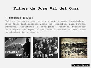 Filmes de José Val del Omar

• Estampas (1932):
Valioso documento que retrata a ação Missões Pedagógicas.
É um filme institucional ,como tal, concebido para funções
promoção, testemunho e propaganda. Podem-se reconhecer
nele alguns dos aspectos que classificam Val del Omar como
um missionário da câmara.
 