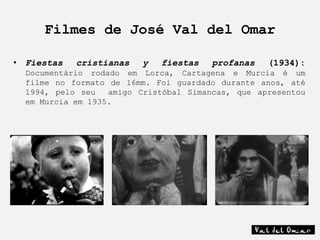 Filmes de José Val del Omar

• Fiestas   cristianas   y   fiestas   profanas    (1934):
  Documentário rodado em Lorca, Cartagena e Murcia é um
  filme no formato de 16mm. Foi guardado durante anos, até
  1994, pelo seu   amigo Cristóbal Simancas, que apresentou
  em Murcia em 1935.
 