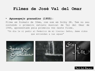 Filmes de José Val del Omar

• Aguaespejo granadino (1955):
Filme em formato de 32mm, com som em Dolby SR. Tem no seu
conteúdo o primeiro extrato musical de Val del Omar de
1944, apresentado pela primeira vez neste filme.
 “Un día le oí pedir al Federico de mi tierra: Señor, dame oídos
                    que entiendan a las aguas”
 
