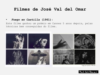 Filmes de José Val del Omar

•   Fuego en Castilla (1961):
Este filme ganhou um prémio em Cannes 5 anos depois, pelas
técnicas bem conseguidas do filme.
 