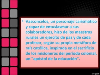 Vasconcelos, un personaje carismático y capaz de entusiasmar a sus colaboradores, hizo de los maestros rurales un ejército de paz y de cada profesor, según su propia metáfora de raíz católica, inspirada en el sacrificio de los misioneros del período colonial, un "apóstol de la educación". 
