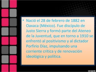 Nació el 28 de febrero de 1882 en Oaxaca (México). Fue discípulo de Justo Sierra y formó parte del Ateneo de la Juventud, que en torno a 1910 se enfrentó al positivismo y al dictador Porfirio Díaz, impulsando una corriente crítica y de renovación ideológica y política.  