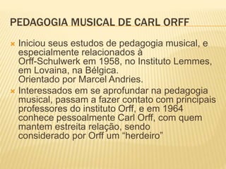 PEDAGOGIA MUSICAL DE CARL ORFF
 Iniciou seus estudos de pedagogia musical, e
especialmente relacionados à
Orff-Schulwerk em 1958, no Instituto Lemmes,
em Lovaina, na Bélgica.
Orientado por Marcel Andries.
 Interessados em se aprofundar na pedagogia
musical, passam a fazer contato com principais
professores do instituto Orff, e em 1964
conhece pessoalmente Carl Orff, com quem
mantem estreita relação, sendo
considerado por Orff um “herdeiro”
 