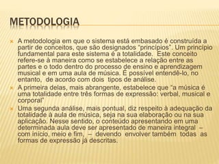 METODOLOGIA
 A metodologia em que o sistema está embasado é construída a
partir de conceitos, que são designados “princípios”. Um princípio
fundamental para este sistema é a totalidade. Este conceito
refere-se à maneira como se estabelece a relação entre as
partes e o todo dentro do processo de ensino e aprendizagem
musical e em uma aula de música. É possível entendê-lo, no
entanto, de acordo com dois tipos de análise.
 A primeira delas, mais abrangente, estabelece que “a música é
uma totalidade entre três formas de expressão: verbal, musical e
corporal”
 Uma segunda análise, mais pontual, diz respeito à adequação da
totalidade à aula de música, seja na sua elaboração ou na sua
aplicação. Nesse sentido, o conteúdo apresentando em uma
determinada aula deve ser apresentado de maneira integral –
com início, meio e fim, – devendo envolver também todas as
formas de expressão já descritas.
 