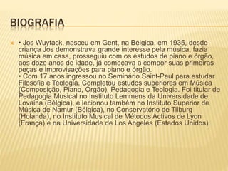BIOGRAFIA
 • Jos Wuytack, nasceu em Gent, na Bélgica, em 1935, desde
criança Jos demonstrava grande interesse pela música, fazia
música em casa, prosseguiu com os estudos de piano e órgão,
aos doze anos de idade, já começava a compor suas primeiras
peças e improvisações para piano e órgão.
• Com 17 anos ingressou no Seminário Saint-Paul para estudar
Filosofia e Teologia. Completou estudos superiores em Música
(Composição, Piano, Órgão), Pedagogia e Teologia. Foi titular de
Pedagogia Musical no Instituto Lemmens da Universidade de
Lovaina (Bélgica), e lecionou também no Instituto Superior de
Música de Namur (Bélgica), no Conservatório de Tilburg
(Holanda), no Instituto Musical de Métodos Activos de Lyon
(França) e na Universidade de Los Angeles (Estados Unidos).
 