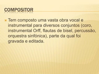 COMPOSITOR
 Tem composto uma vasta obra vocal e
instrumental para diversos conjuntos (coro,
instrumental Orff, flautas de bisel, percussão,
orquestra sinfónica), parte da qual foi
gravada e editada.
 