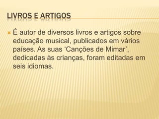 LIVROS E ARTIGOS
 É autor de diversos livros e artigos sobre
educação musical, publicados em vários
países. As suas ‘Canções de Mimar’,
dedicadas às crianças, foram editadas em
seis idiomas.
 