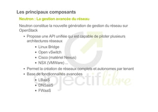 Les principaux composants
Neutron : La gestion avancée du réseau
Neutron constitue la nouvelle génération de gestion du réseau sur
OpenStack
Propose une API unifiée qui est capable de piloter plusieurs
architectures réseaux
Linux Bridge
Open vSwitch
Cisco (matériel Nexus)
NSX (VMWare) ...
Permet la création de réseaux complets et autonomes par tenant
Base de fonctionnalités avancées
LBaaS
DNSaaS
FWaaS
 