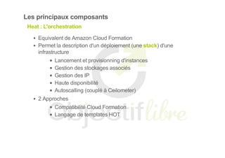 Les principaux composants
Heat : L'orchestration
Equivalent de Amazon Cloud Formation
Permet la description d'un déploiement (une stack) d'une
infrastructure
Lancement et provisionning d'instances
Gestion des stockages associés
Gestion des IP
Haute disponibilité
Autoscalling (couplé à Ceilometer)
2 Approches
Compatibilité Cloud Formation
Langage de templates HOT
 