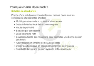 Pourquoi choisir OpenStack ?
Création de cloud privé
Proche d'une solution de virtualisation sur mesure (avec tous les
composants et possibilités offertes)
Multi hyperviseurs dans un seul environnement
Gestion fine des lieux d'éxecution (ou pas)
Haute disponibilité
Scalable par conception
Load balancing natif
Souplesse/facilité des migrations pour permettre une bonne gestion
des hotes
Ajout/intégration simplifié de nouveaux hosts
Décomposition native en projets simplifiant les permissions
Possibilité d'avoir une gestion avancée et fine du réseau
 