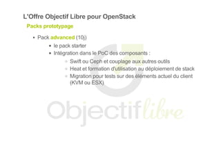 L'Offre Objectif Libre pour OpenStack
Packs prototypage
Pack advanced (10j)
le pack starter
Intégration dans le PoC des composants :
Swift ou Ceph et couplage aux autres outils
Heat et formation d'utilisation au déploiement de stack
Migration pour tests sur des éléments actuel du client
(KVM ou ESX)
 