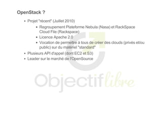 OpenStack ?
Projet "récent" (Juillet 2010)
Regroupement Plateforme Nebula (Nasa) et RackSpace
Cloud File (Rackspace)
Licence Apache 2.0
Vocation de permettre à tous de créer des clouds (privés et/ou
public) sur du matériel "standard"
Plusieurs API d'appel (dont EC2 et S3)
Leader sur le marché de l'OpenSource
 