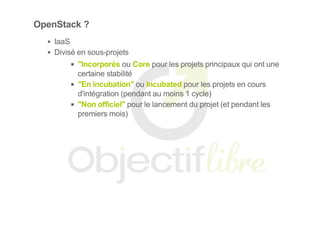 OpenStack ?
IaaS
Divisé en sous­projets
"Incorporés ou Core pour les projets principaux qui ont une
certaine stabilité
"En incubation" ou Incubated pour les projets en cours
d'intégration (pendant au moins 1 cycle)
"Non officiel" pour le lancement du projet (et pendant les
premiers mois)
 
