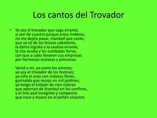 Los cantos del Trovador
• Yo soy el trovador que vaga errante;
  si son de vuestro parque estos linderos,
  no me dejéis pasar, mandad que cante;
  que yo sé de los bravos caballeros,
  la dama ingrata y la cautiva errante,
  la cita oculta y los combates fieros,
  con que a cabo llevaron sus empresas
  por hermosas esclavas y princesas.
   Venid a mí, yo canto los amores;
   yo soy el trovador de los festines;
   yo ciño el arpa con vistosas flores,
   guirnalda que recojo en mil jardines;
   yo tengo el tulipán de cien colores
   que adornan de Stambul en los confines,
   y el lirio azul incógnito y campestre
   que nace y muere en el peñón silvestre.
 