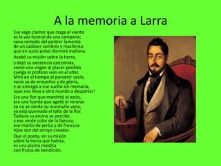 A la memoria a Larra
Ese vago clamor que rasga el viento
es la voz funeral de una campana;
vano remedo del postrer lamento
de un cadáver sombrío y macilento
que en sucio polvo dormirá mañana.
Acabó su misión sobre la tierra,
y dejó su existencia carcomida,
como una virgen al placer perdida
cuelga el profano velo en el altar.
Miró en el tiempo el porvenir vacío,
vacío ya de ensueños y de gloria,
y se entregó a ese sueño sin memoria,
¡que nos lleva a otro mundo a despertar!
Era una flor que marchitó el estío,
era una fuente que agotó el verano:
ya no se siente su murmullo vano,
ya está quemado el tallo de la flor.
Todavía su aroma se percibe,
y ese verde color de la llanura,
ese manto de yerba y de frescura
hijos son del arroyo creador.
Que el poeta, en su misión
sobre la tierra que habita,
es una planta maldita
con frutos de bendición.
 
