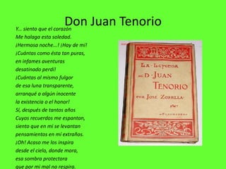 Don Juan Tenorio
Y... siento que el corazón
Me halaga esta soledad.
¡Hermosa noche...! ¡Hay de mí!
¡Cuántas como ésta tan puras,
en infames aventuras
desatinado perdí!
¡Cuántas al mismo fulgor
de esa luna transparente,
arranqué a algún inocente
la existencia o el honor!
Sí, después de tantos años
Cuyos recuerdos me espantan,
siento que en mi se levantan
pensamientos en mí extraños.
¡Oh! Acaso me los inspira
desde el cielo, donde mora,
esa sombra protectora
que por mi mal no respira.
 