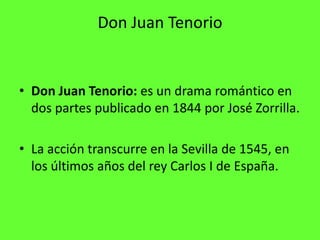 Don Juan Tenorio


• Don Juan Tenorio: es un drama romántico en
  dos partes publicado en 1844 por José Zorrilla.

• La acción transcurre en la Sevilla de 1545, en
  los últimos años del rey Carlos I de España.
 